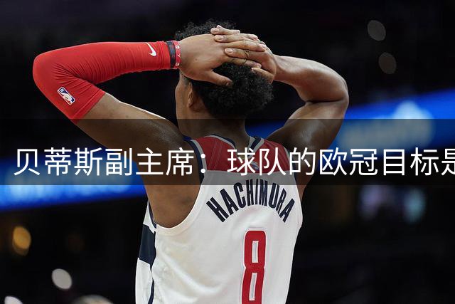贝蒂斯副主席：球队的欧冠目标是尽可能走远，击败皇马提振了士气